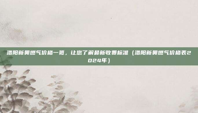 洛阳新奥燃气价格一览,让您了解最新收费标准(洛阳新奥燃气价格表2024年)