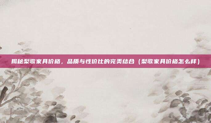 揭秘梨歌家具价格,品质与性价比的完美结合(梨歌家具价格怎么样)