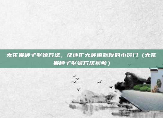 无花果种子繁殖方法,快速扩大种植规模的小窍门(无花果种子繁殖方法视频)
