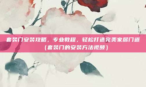 套装门安装攻略,专业教程,轻松打造完美家居门道(套装门的安装方法视频)