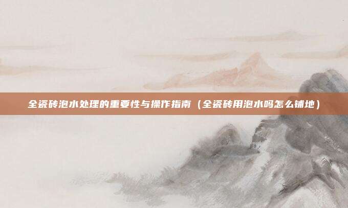 全瓷砖泡水处理的重要性与操作指南(全瓷砖用泡水吗怎么铺地)