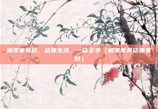 湘潭家具店，品质生活，一店全享（湘潭家具店哪家好）