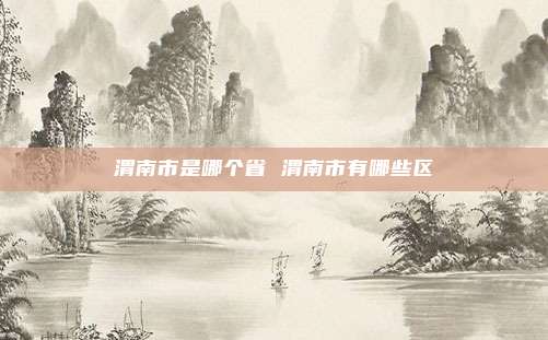 渭南市是哪个省 渭南市有哪些区