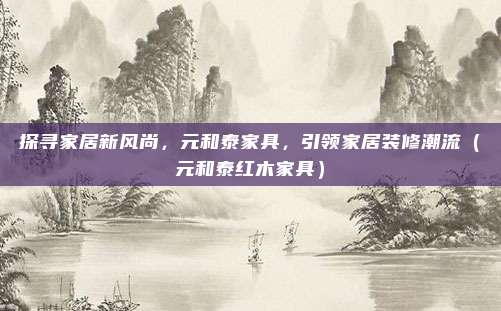 探寻家居新风尚,元和泰家具,引领家居装修潮流(元和泰红木家具)