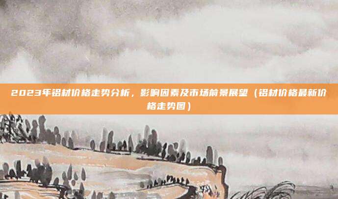 2023年铝材价格走势分析,影响因素及市场前景展望(铝材价格最新价格走势图)