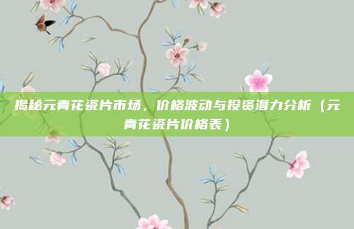 揭秘元青花瓷片市场，价格波动与投资潜力分析（元青花瓷片价格表）