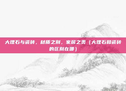 大理石与瓷砖，材质之别，家居之美（大理石和瓷砖的区别在哪）