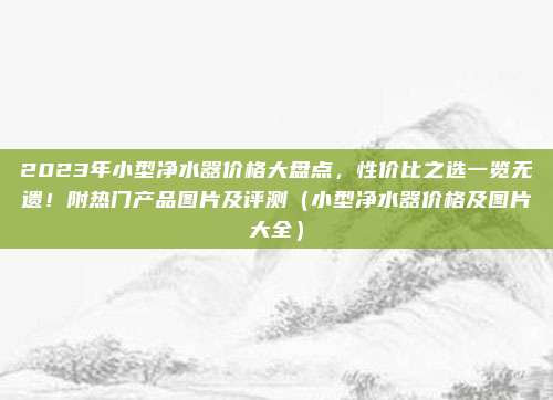 2023年小型净水器价格大盘点,性价比之选一览无遗!附热门产品图片及评测(小型净水器价格及图片大全)