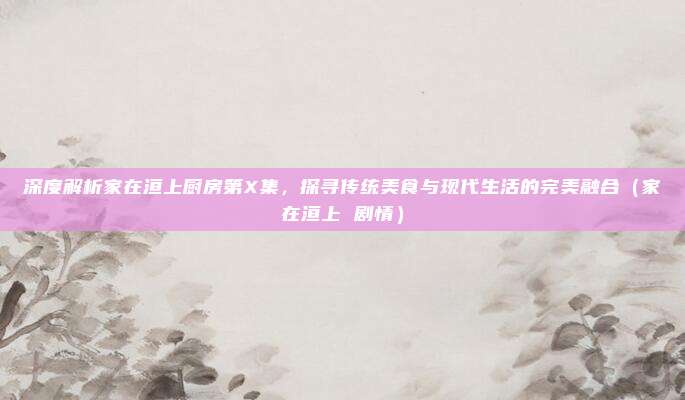 深度解析家在洹上厨房第X集,探寻传统美食与现代生活的完美融合(家在洹上 剧情)
