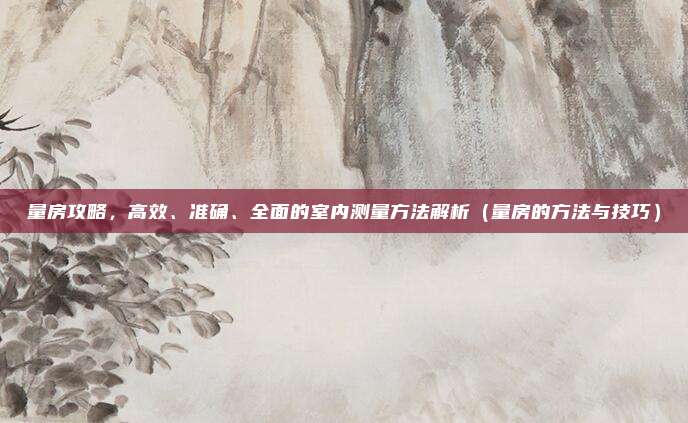 量房攻略,高效、准确、全面的室内测量方法解析(量房的方法与技巧)