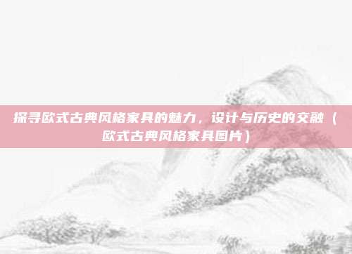 探寻欧式古典风格家具的魅力，设计与历史的交融（欧式古典风格家具图片）
