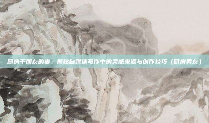 厨房干朋友的妻，揭秘自媒体写作中的灵感来源与创作技巧（厨房男友）