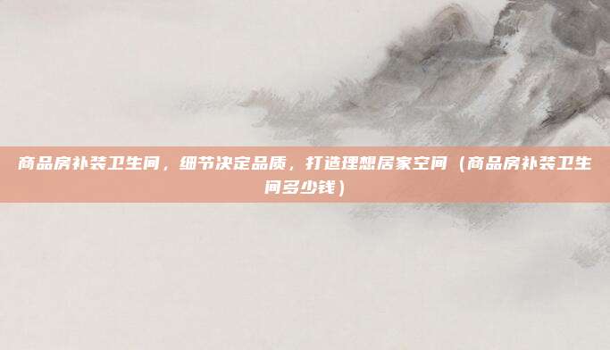 商品房补装卫生间，细节决定品质，打造理想居家空间（商品房补装卫生间多少钱）