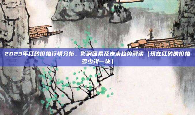 2023年红砖价格行情分析,影响因素及未来趋势解读(现在红砖的价格多少钱一块)