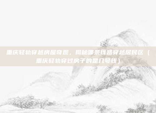 重庆轻轨穿越房屋奇观,揭秘哪条线路穿越居民区(重庆轻轨穿过房子的是几号线)