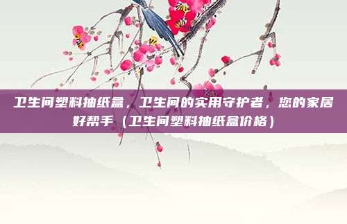 卫生间塑料抽纸盒,卫生间的实用守护者,您的家居好帮手(卫生间塑料抽纸盒价格)