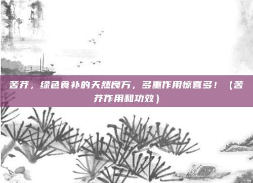 苦芥,绿色食补的天然良方,多重作用惊喜多!(苦芥作用和功效)