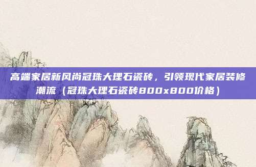 高端家居新风尚冠珠大理石瓷砖,引领现代家居装修潮流(冠珠大理石瓷砖800x800价格)