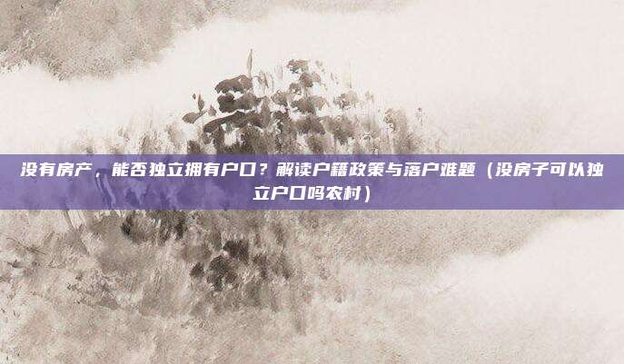 没有房产，能否独立拥有户口？解读户籍政策与落户难题（没房子可以独立户口吗农村）