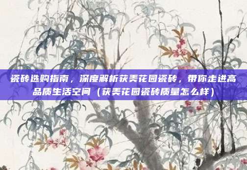 瓷砖选购指南，深度解析获美花园瓷砖，带你走进高品质生活空间（获美花园瓷砖质量怎么样）