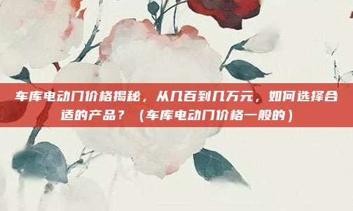 车库电动门价格揭秘,从几百到几万元,如何选择合适的产品?(车库电动门价格一般的)