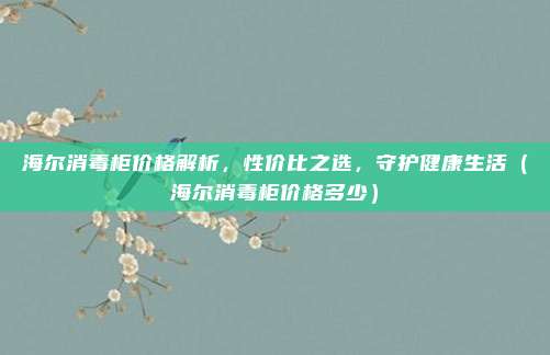 海尔消毒柜价格解析,性价比之选,守护健康生活(海尔消毒柜价格多少)