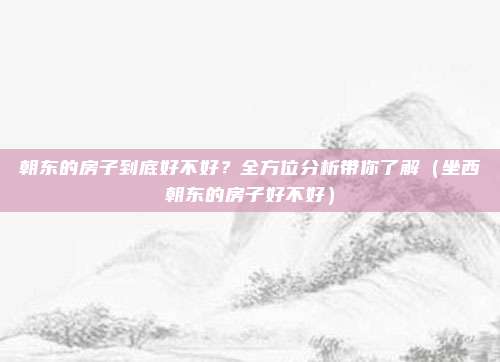 朝东的房子到底好不好?全方位分析带你了解(坐西朝东的房子好不好)