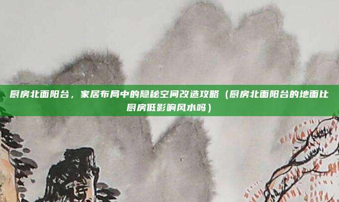 厨房北面阳台,家居布局中的隐秘空间改造攻略(厨房北面阳台的地面比厨房低影响风水吗)