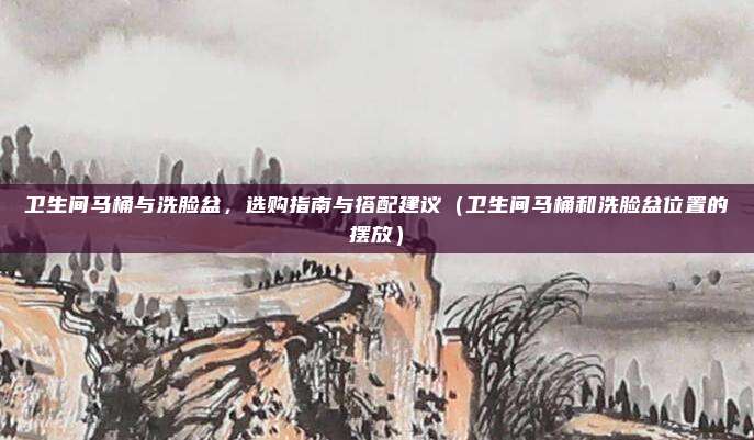 卫生间马桶与洗脸盆,选购指南与搭配建议(卫生间马桶和洗脸盆位置的摆放)