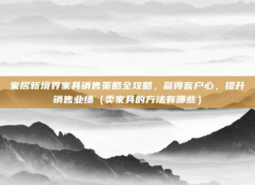 家居新境界家具销售策略全攻略,赢得客户心,提升销售业绩(卖家具的方法有哪些)