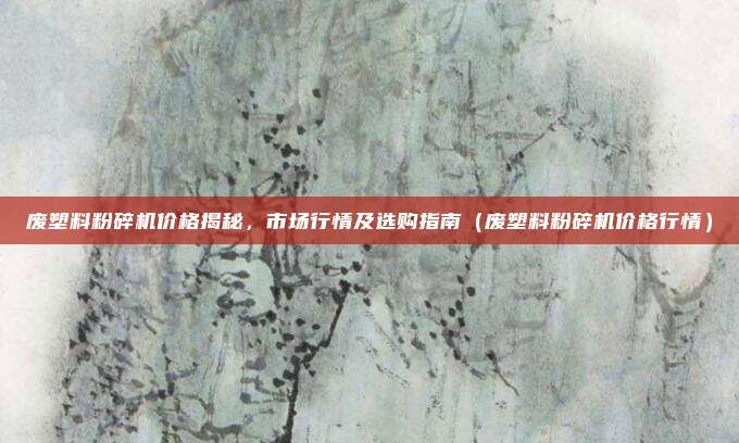废塑料粉碎机价格揭秘,市场行情及选购指南(废塑料粉碎机价格行情)