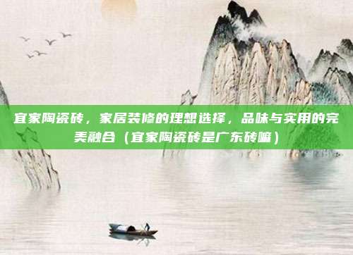 宜家陶瓷砖,家居装修的理想选择,品味与实用的完美融合(宜家陶瓷砖是广东砖嘛)