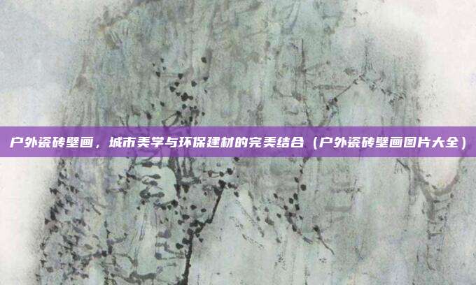 户外瓷砖壁画,城市美学与环保建材的完美结合(户外瓷砖壁画图片大全)