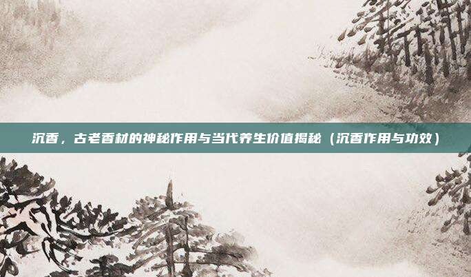 沉香,古老香材的神秘作用与当代养生价值揭秘(沉香作用与功效)
