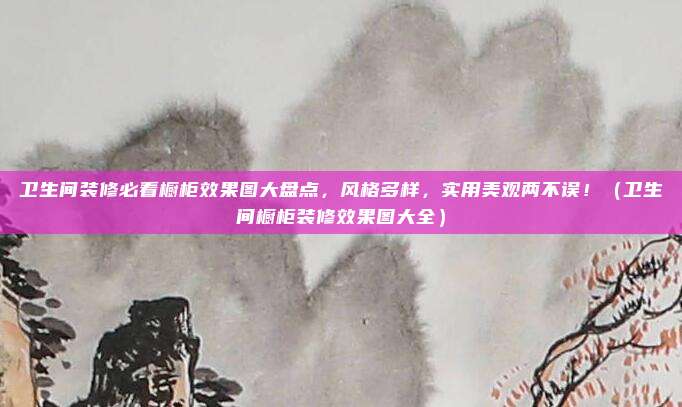 卫生间装修必看橱柜效果图大盘点,风格多样,实用美观两不误!(卫生间橱柜装修效果图大全)