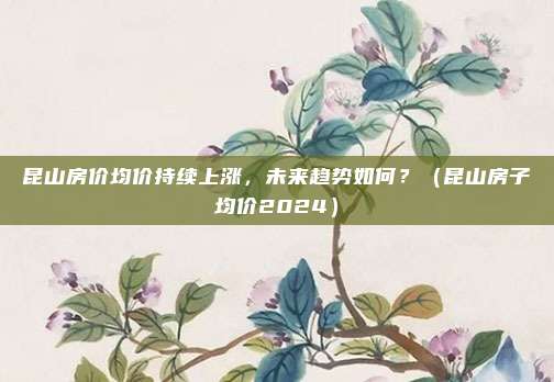昆山房价均价持续上涨，未来趋势如何？（昆山房子均价2024）