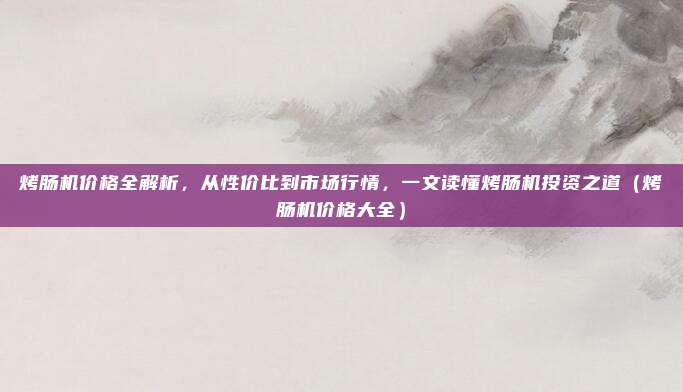 烤肠机价格全解析，从性价比到市场行情，一文读懂烤肠机投资之道（烤肠机价格大全）