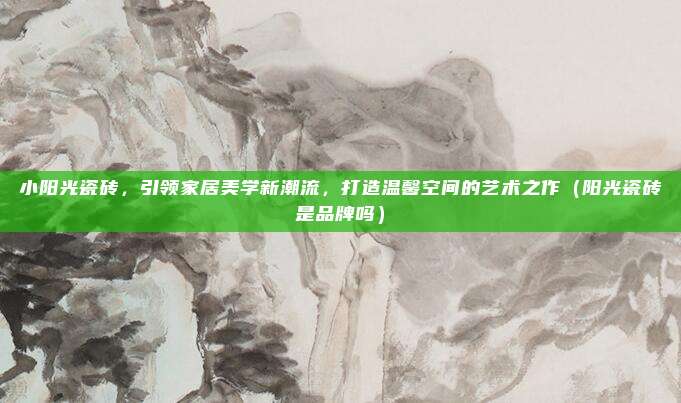 小阳光瓷砖,引领家居美学新潮流,打造温馨空间的艺术之作(阳光瓷砖是品牌吗)