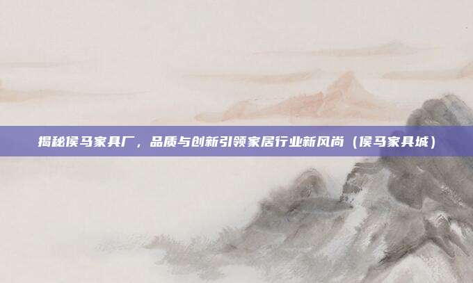 揭秘侯马家具厂,品质与创新引领家居行业新风尚(侯马家具城)