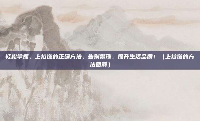 轻松掌握,上拉链的正确方法,告别繁琐,提升生活品质!(上拉链的方法图解)