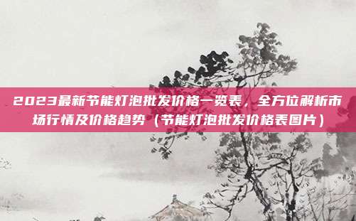 2023最新节能灯泡批发价格一览表,全方位解析市场行情及价格趋势(节能灯泡批发价格表图片)