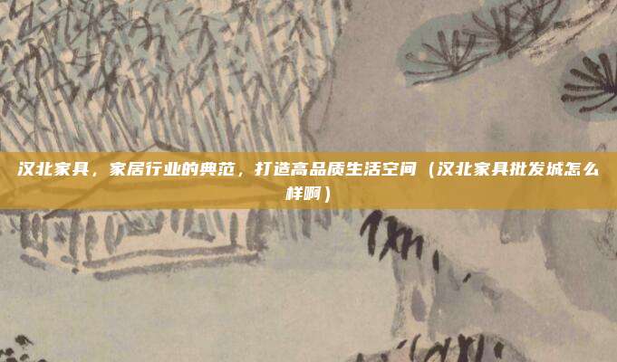 汉北家具,家居行业的典范,打造高品质生活空间(汉北家具批发城怎么样啊)