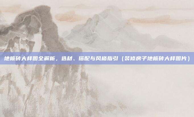 地板砖大样图全解析,选材、搭配与风格指引(装修房子地板砖大样图片)