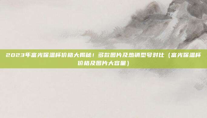 2023年富光保温杯价格大揭秘!多款图片及热销型号对比(富光保温杯价格及图片大容量)