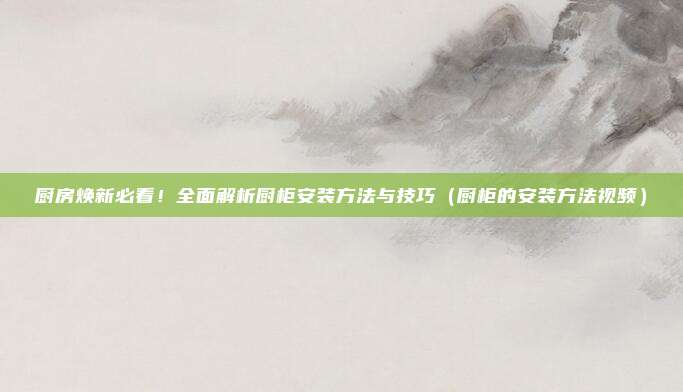 厨房焕新必看!全面解析厨柜安装方法与技巧(厨柜的安装方法视频)