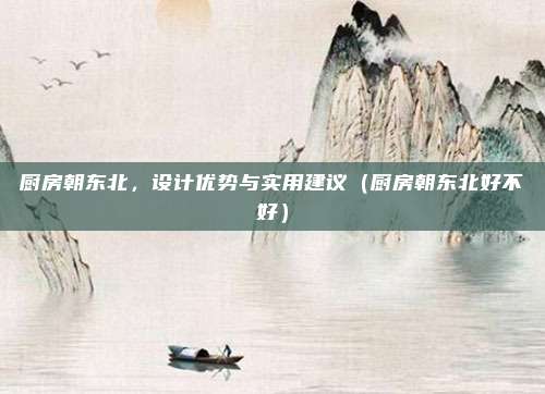 厨房朝东北,设计优势与实用建议(厨房朝东北好不好)