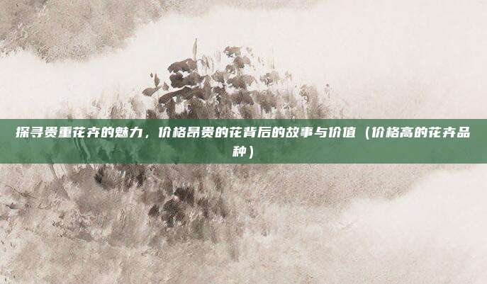 探寻贵重花卉的魅力，价格昂贵的花背后的故事与价值（价格高的花卉品种）