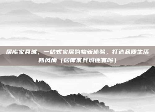 居库家具城,一站式家居购物新体验,打造品质生活新风尚(居库家具城还有吗)