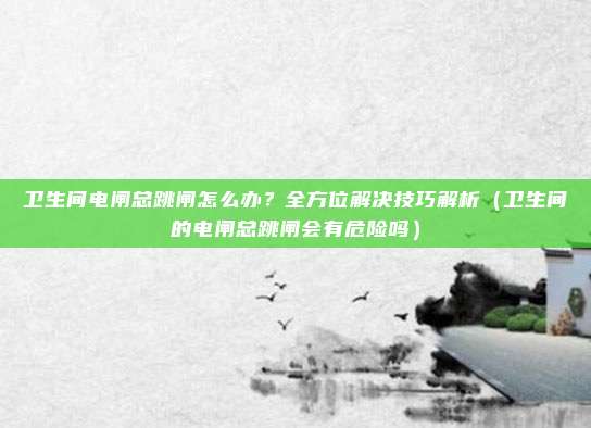 卫生间电闸总跳闸怎么办?全方位解决技巧解析(卫生间的电闸总跳闸会有危险吗)