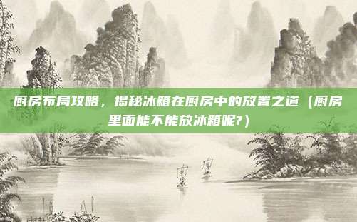 厨房布局攻略,揭秘冰箱在厨房中的放置之道(厨房里面能不能放冰箱呢?)